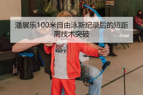潘展乐100米自由泳新纪录后的短距离技术突破